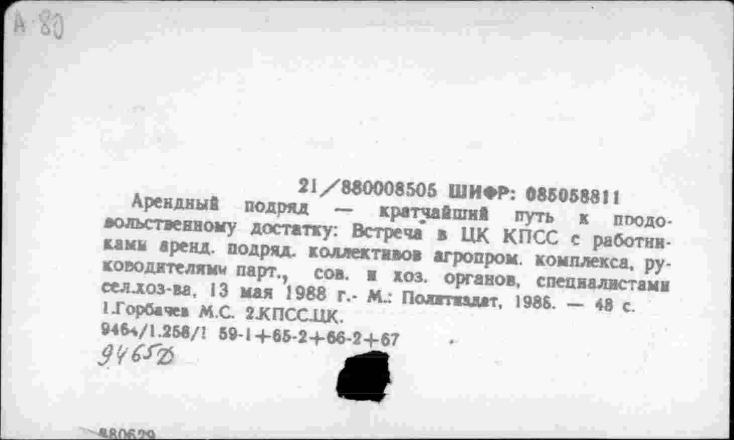 ﻿21/880008505 ШИФР: 085058811
Арендный подряд — кратчайший путь к пподо-вольственному достатку: Встреча’ в ЦК КПСС с работниками аренд, подряд, коллективов агропром, комплекса, руководителями парт., сов. и хоз. органов, специалистами ееллоз-ва, 13 мая 1988 г.- М.: Политпмт, 1985. — 48 с.
1.Горбаче« М.С 2ЖПССЛК-
945л/1.258/1 59-1+65-2+56-2+67
9Ч&Ъ